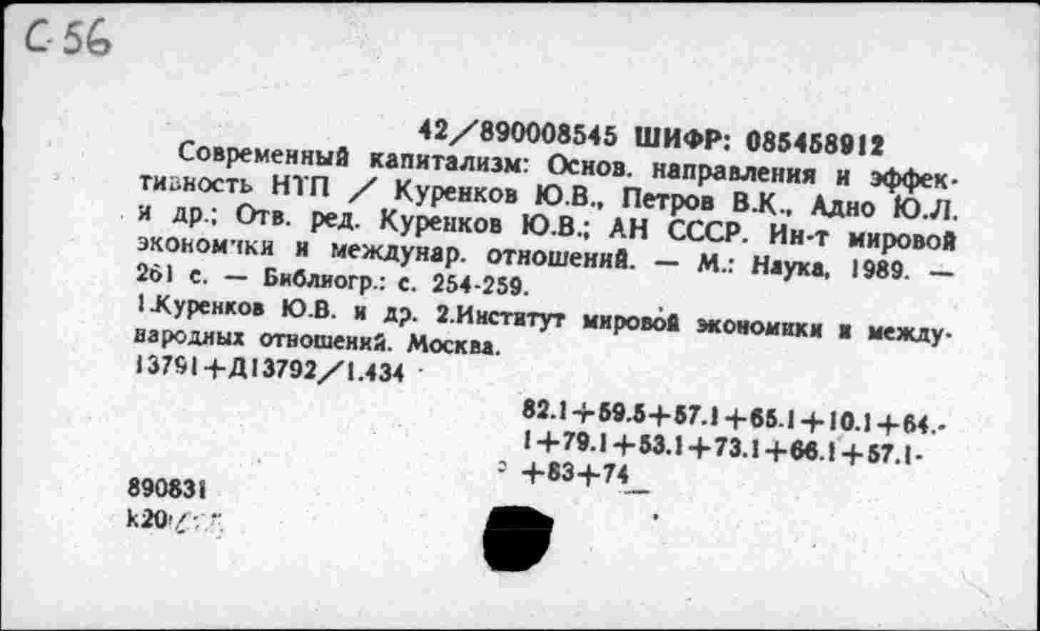 ﻿С 56
42/вЭОООа&<5 ШИФР: 035958911
Современный капитализм: Основ, направления и эффективность НТП / Куренков Ю.В., Петров В.К., Адно Ю.Л. и др.; Отв. ред. Куренков Ю.В.; АН СССР. Ин-т мировой экономики и междунар. отношений. — М.: Наука. 1989. — 26) с. — Библиогр.: с. 254-259.
I Куренков Ю.В. и др. 2.Институт мировой экономики и между-народных отношений. Москва.
) 3791+Д13792/1.434
890831
к20>'-,
82.1 +59.5+87.1 +85.1 + 10.1 +64.-
1 +79.1 +53.1+73.1+66.1+57.1-
= +83+74_